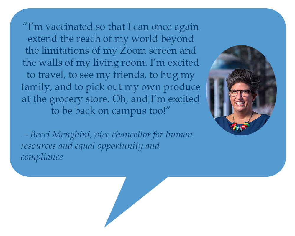 Becci Menghini, vice chancellor for human resources and equal opportunity and compliance “I’m vaccinated so that I can once again extend the reach of my world beyond the limitations of my Zoom screen and the walls of my living room. I’m excited to travel, to see my friends, to hug my family, and to pick out my own produce at the grocery store. Oh, and I’m excited to be back on campus too!” 