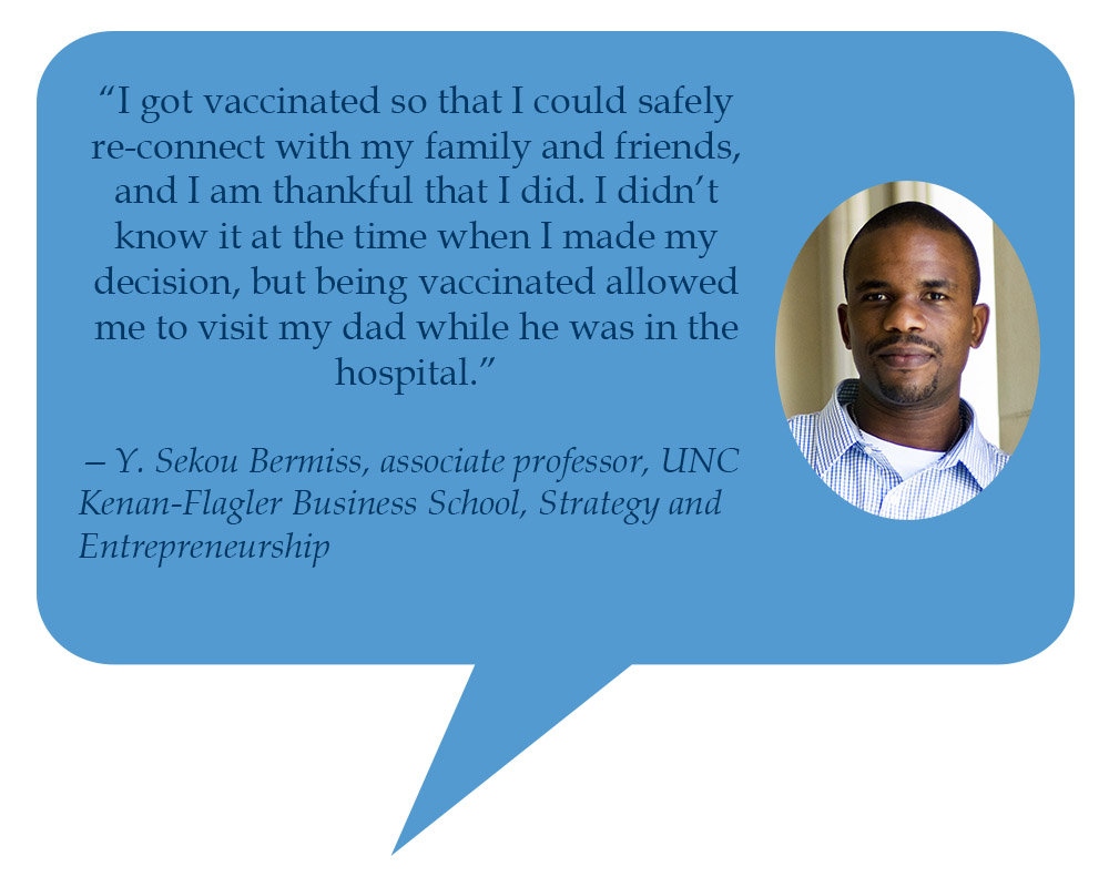 Y. Sekou Bermiss, associate professor, UNC Kenan-Flagler Business School “I got vaccinated so that I could safely re-connect with my family and friends, and I am thankful that I did. I didn’t know it at the time when I made my decision but being vaccinated allowed me to visit my dad while he was in the hospital.