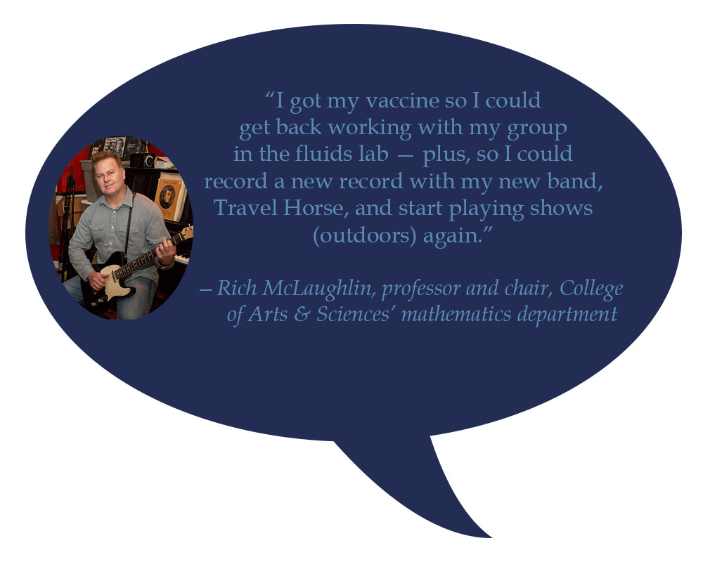 Rich McLaughlin, professor and chair, College of Arts & Sciences’ mathematics department “I got my vaccine so I get could get back working with my group in the fluids lab — plus, so I could record a new record with my new band, Travel Horse, and start playing shows (outdoors) again.”  