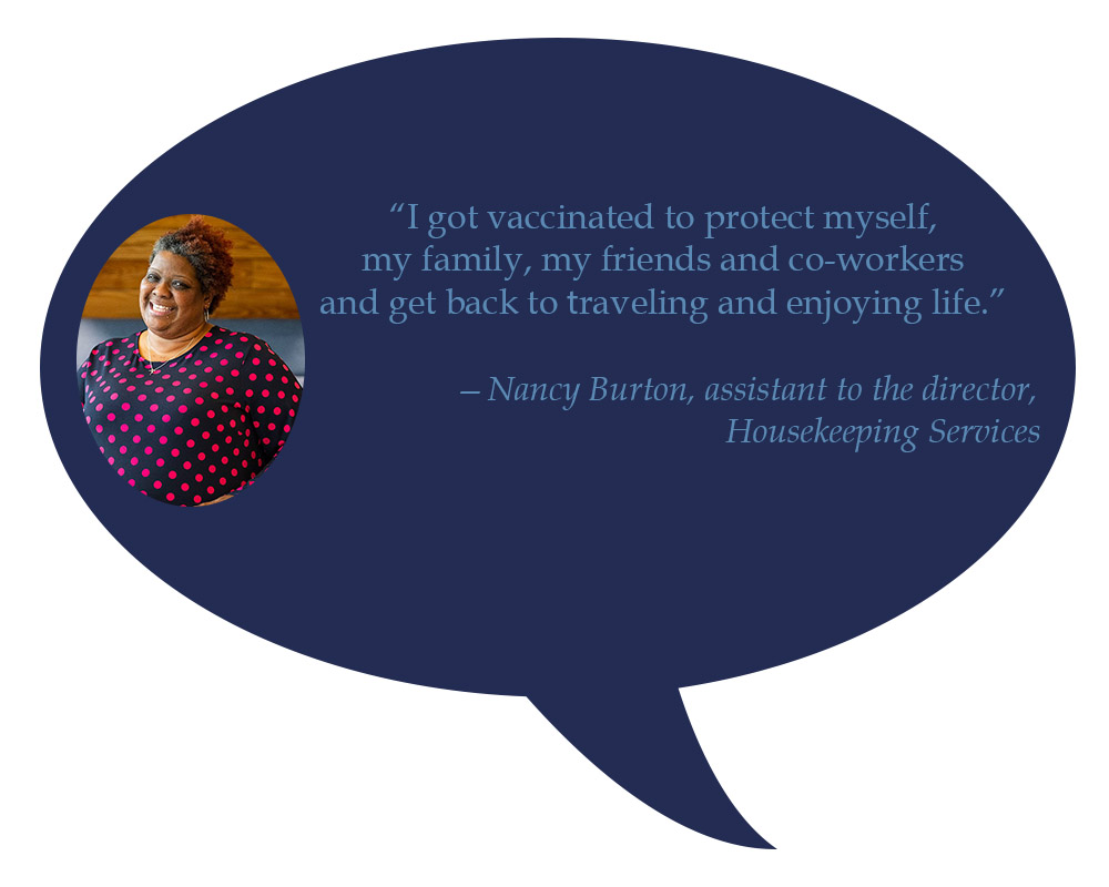 Nancy Burton, assistant to the director, Housekeeping Services “I got vaccinated to protect myself, my family, my friends and co-workers and get back to  traveling and enjoying life.” 