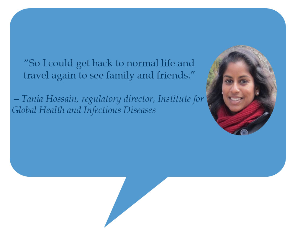 Tania Hossain, regulatory director, Institute for Global Health and Infectious Diseases “So I could back to normal life and travel again to see family and friends.” 