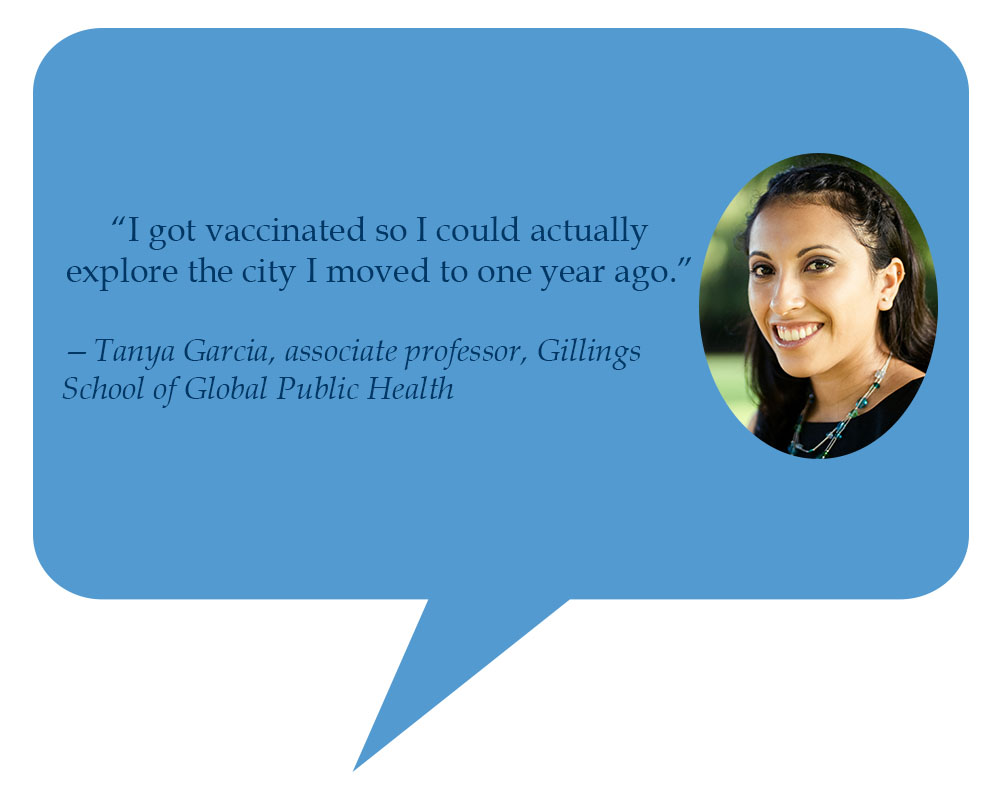 Tanya Garcia, associate professor, Gillings School of Global Public Health “I got vaccinated so I could actually explore the city I moved to one year ago.” 