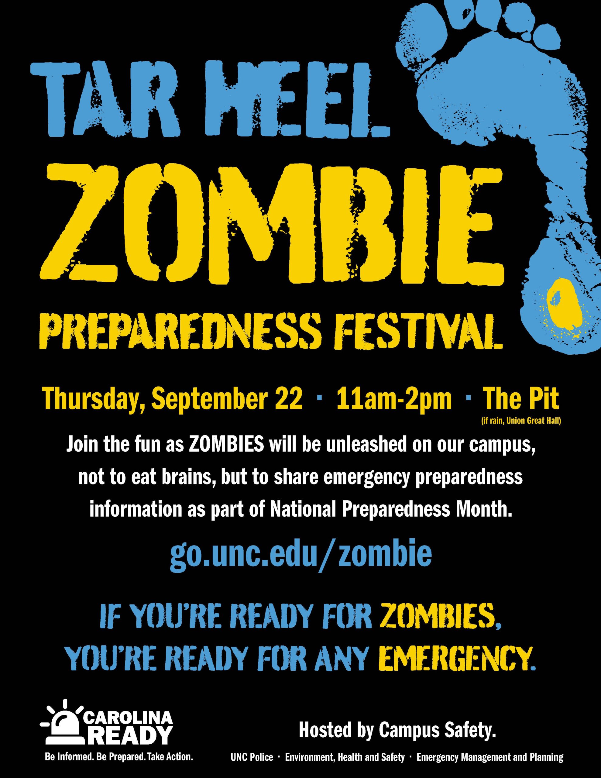 Tar Heel Zombie Preparedness Festival Thursday, September 22 • 11am-2pm • The Pit Join the fun as ZOMBIES will be unleashed on our campus, not to eat brains, but to share emergency preparedness information as part of National Preparedness Month. go.unc.edu/zombie IF YOU’RE READY FOR ZOMBIES, YOU’RE READY FOR ANY EMERGENCY. Hosted by Campus Safety. UNC Police • Environment, Health and Safety • Emergency Management and Planning Be Informed. Be Prepared. Take Action.
